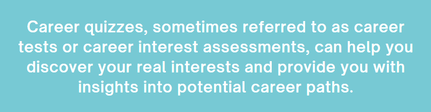 Career quizzes, sometimes referred to as career tests or career interest assessments, can help you discover your real interests and provided you with insights into potential career paths.